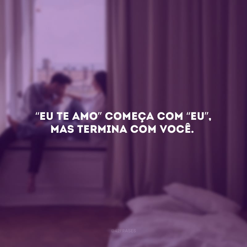 “Eu te amo” começa com “eu”, mas termina com você.
