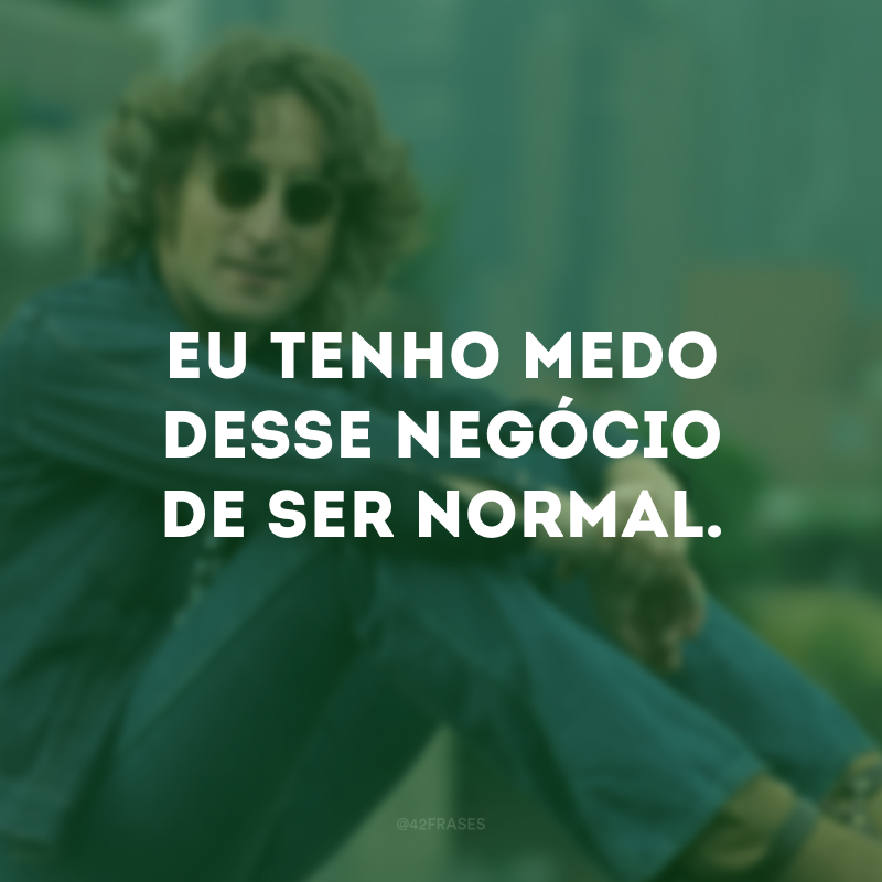 Eu tenho medo desse negócio de ser normal. 