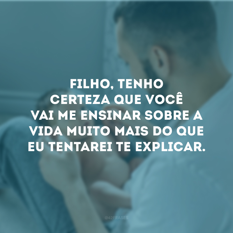 Filho, tenho certeza que você vai me ensinar sobre a vida muito mais do que eu tentarei te explicar.