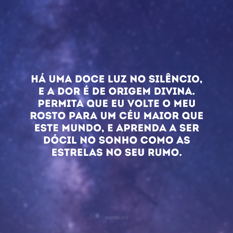 Há uma doce luz no silêncio, e a dor é de origem divina. Permita que eu volte o meu rosto para um céu maior que este mundo, e aprenda a ser dócil no sonho como as estrelas no seu rumo.
