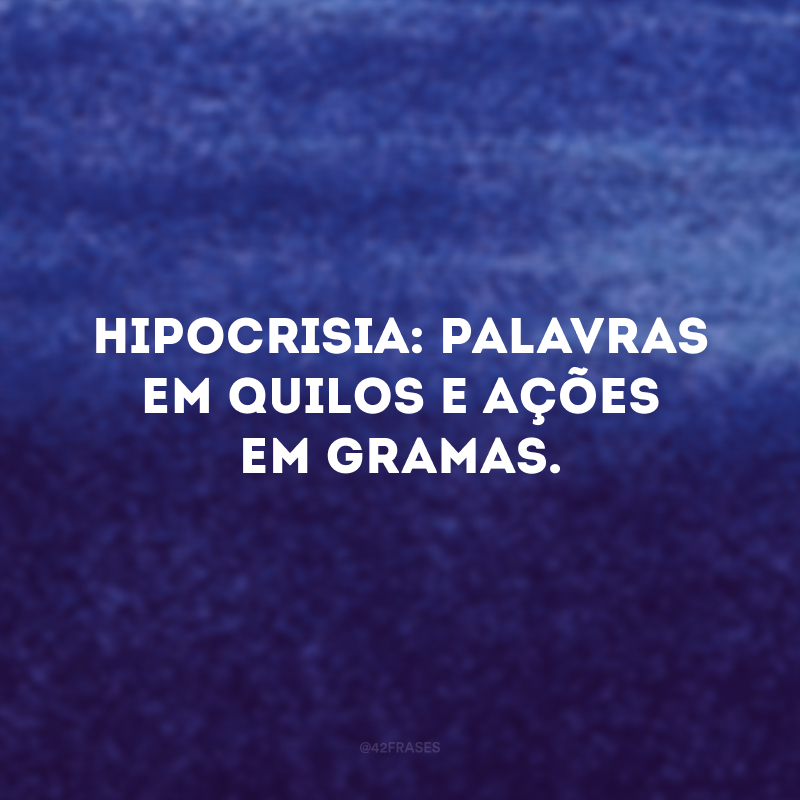 Hipocrisia: palavras em quilos e ações em gramas. 