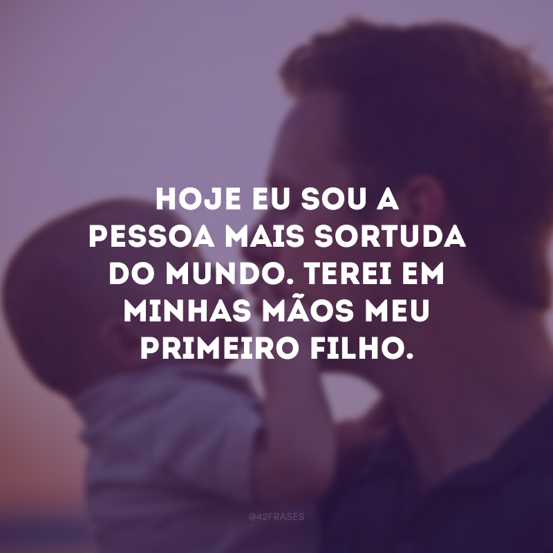 Hoje eu sou a pessoa mais sortuda do mundo. Terei em minhas mãos meu primeiro filho.