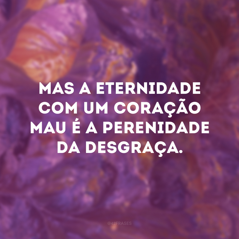 Mas a eternidade com um coração mau é a perenidade da desgraça.