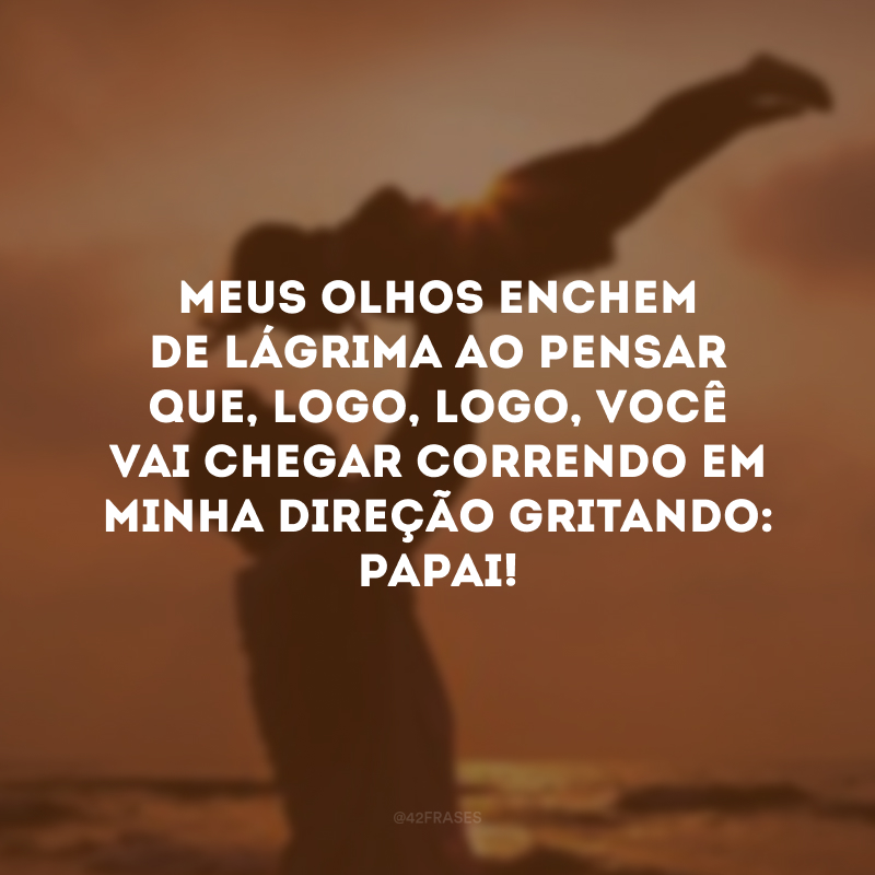 Meus olhos enchem de lágrima ao pensar que, logo, logo, você vai chegar correndo em minha direção gritando: papai!