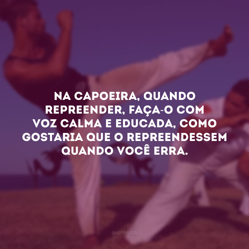 Na capoeira, quando repreender, faça-o com voz calma e educada, como gostaria que o repreendessem quando você erra.

