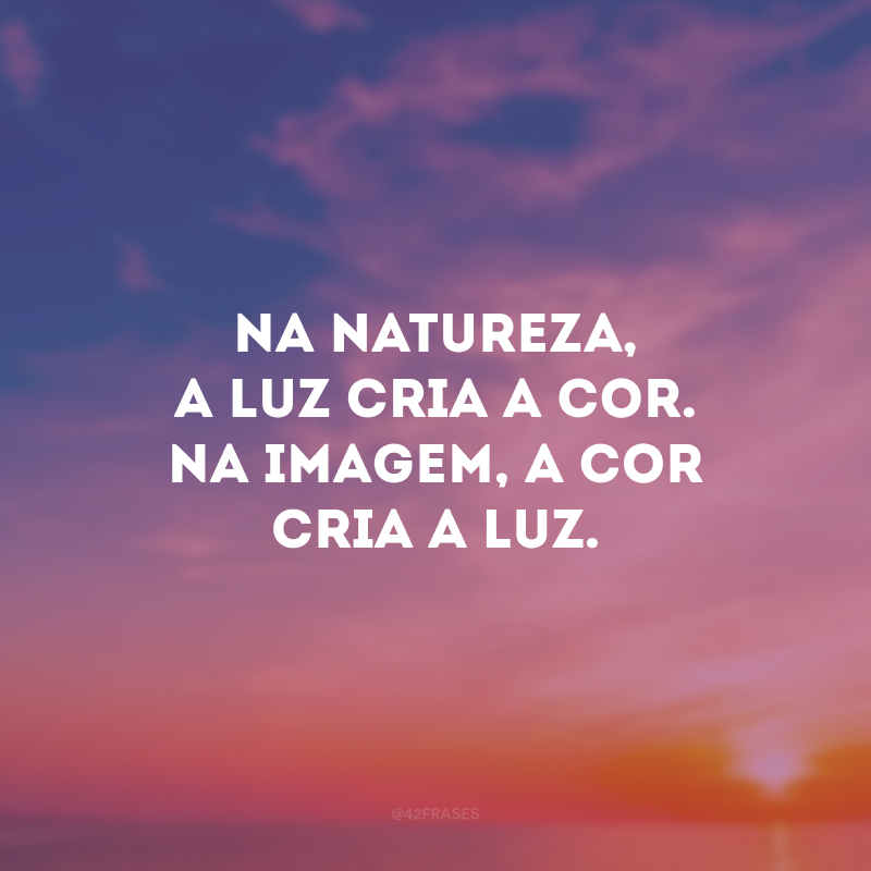 Na natureza, a luz cria a cor. Na imagem, a cor cria a luz.