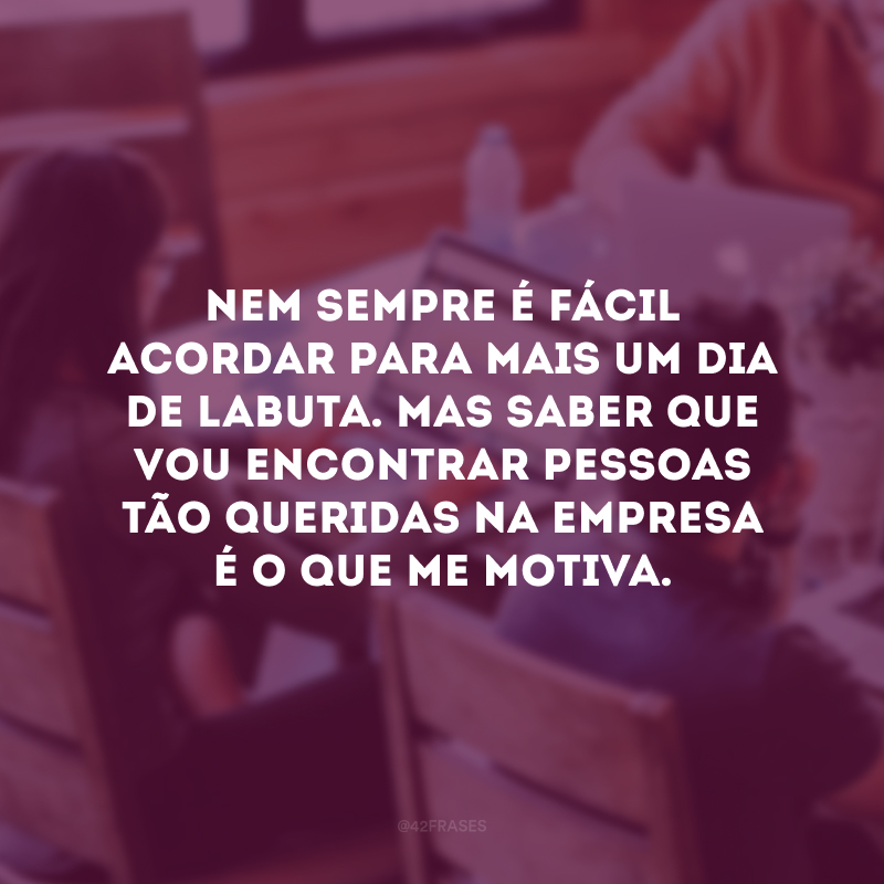 Nem sempre é fácil acordar para mais um dia de labuta. Mas saber que vou encontrar pessoas tão queridas na empresa é o que me motiva. 