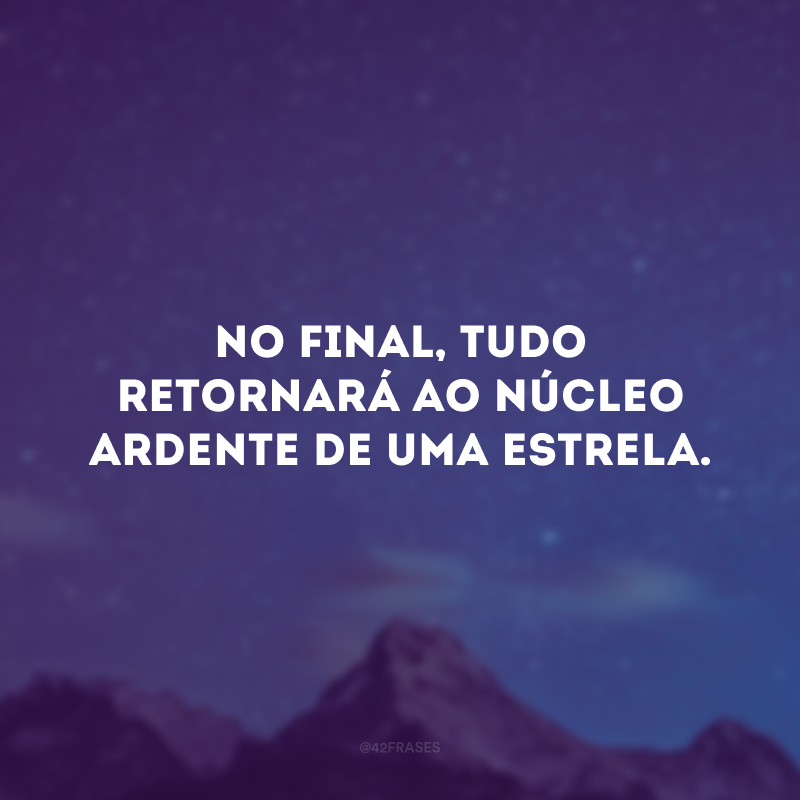 No final, tudo retornará ao núcleo ardente de uma estrela.