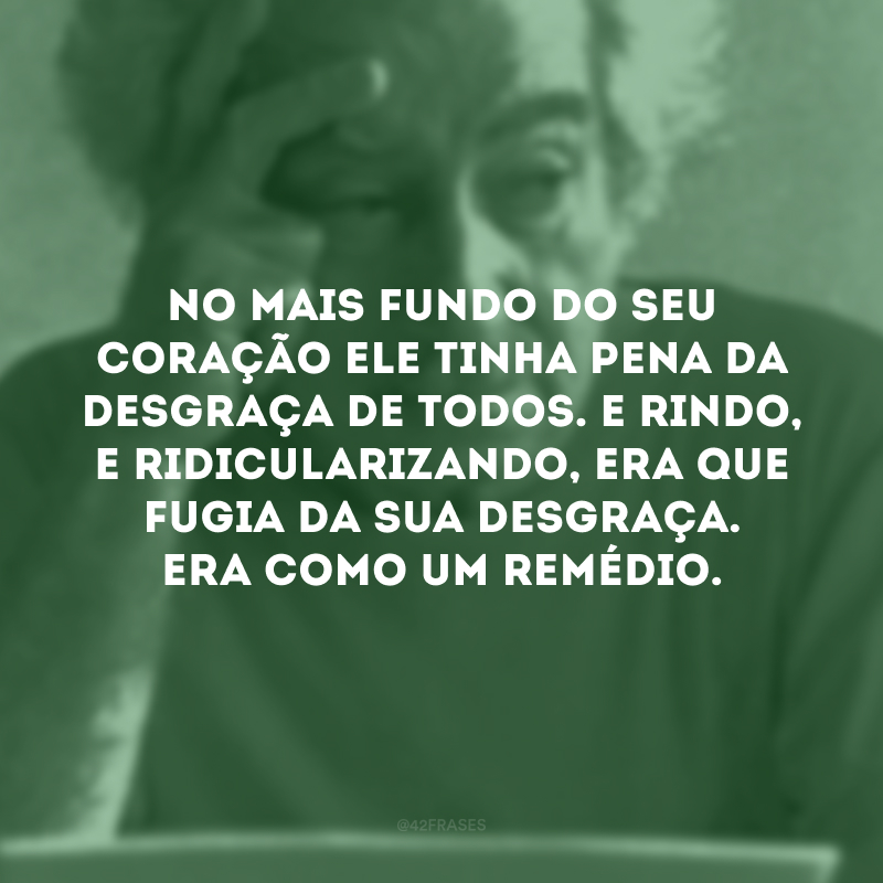 No mais fundo do seu coração ele tinha pena da desgraça de todos. E rindo, e ridicularizando, era que fugia da sua desgraça. Era como um remédio.