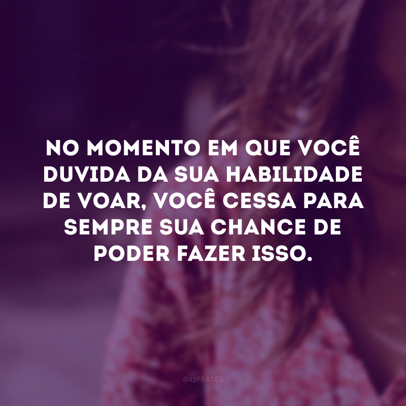 No momento em que você duvida da sua habilidade de voar, você cessa para sempre sua chance de poder fazer isso.