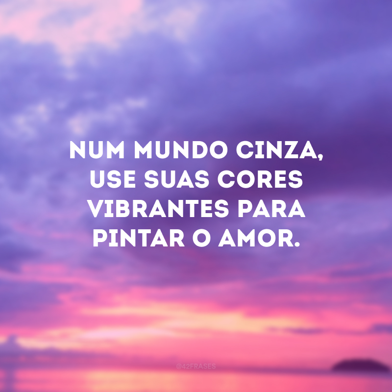 Num mundo cinza, use suas cores vibrantes para pintar o amor.