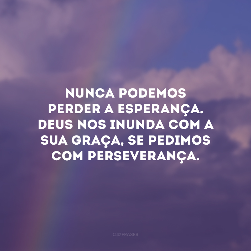 Nunca podemos perder a esperança. Deus nos inunda com a sua graça, se pedimos com perseverança.