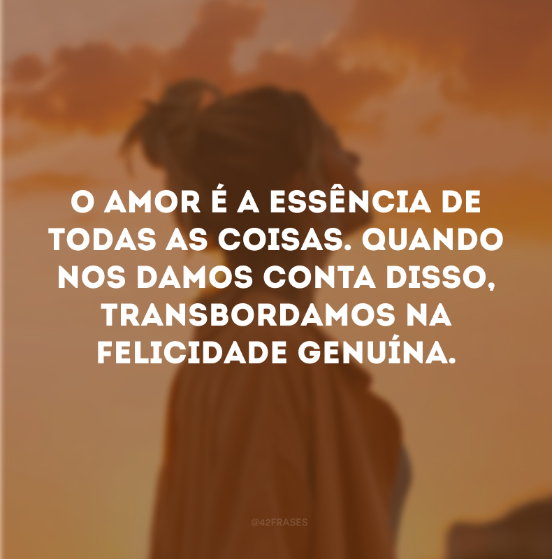 O amor é a essência de todas as coisas. Quando nos damos conta disso, transbordamos na felicidade genuína.