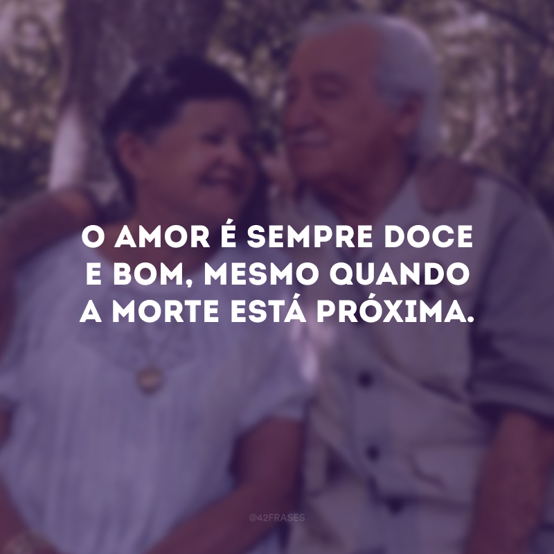 O amor é sempre doce e bom, mesmo quando a morte está próxima. 