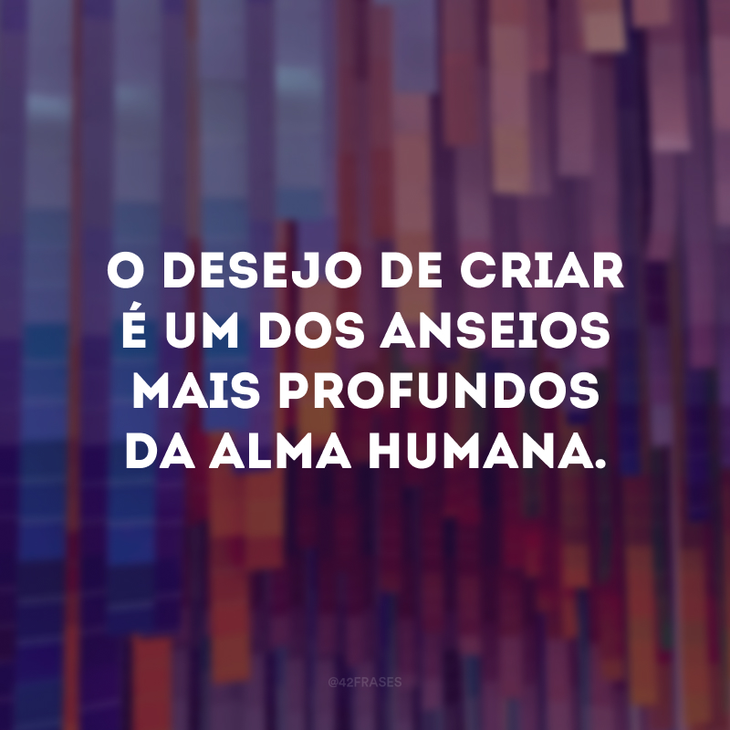 O desejo de criar é um dos anseios mais profundos da alma humana.