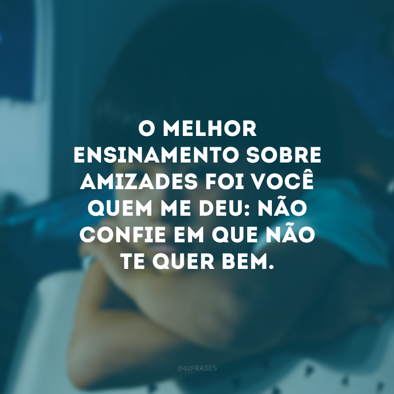 O melhor ensinamento sobre amizades foi você quem me deu: não confie em que não te quer bem. 