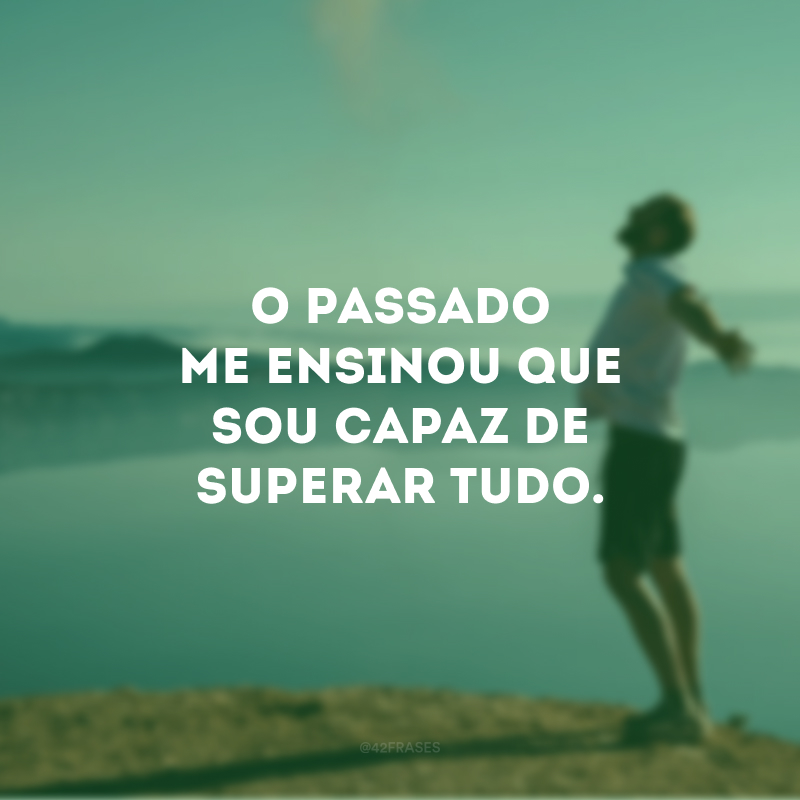 O passado me ensinou que sou capaz de superar tudo.