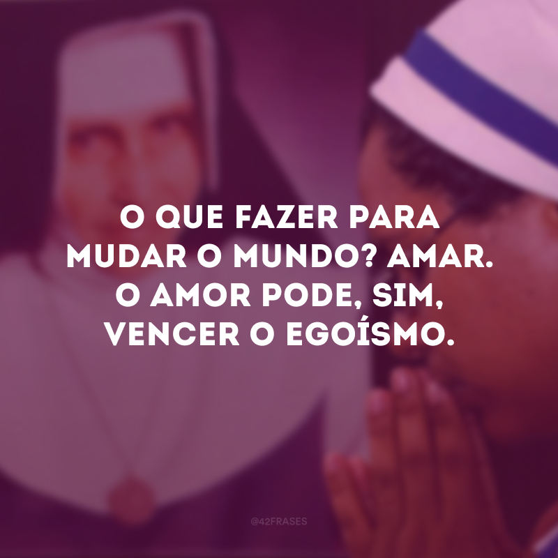 O que fazer para mudar o mundo? Amar. O amor pode, sim, vencer o egoísmo.