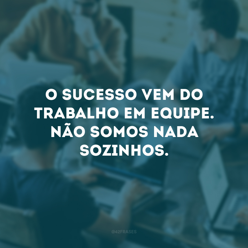 O sucesso vem do trabalho em equipe. Não somos nada sozinhos. 