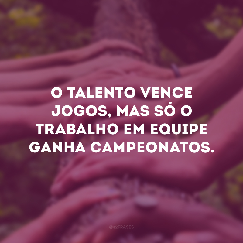 O talento vence jogos, mas só o trabalho em equipe ganha campeonatos.