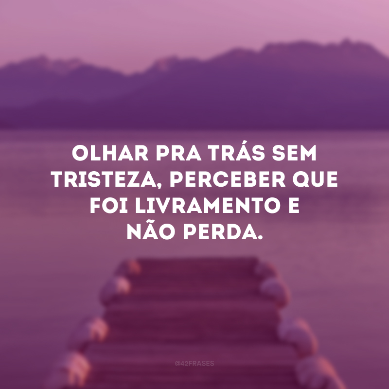 Olhar pra trás sem tristeza, perceber que foi livramento e não perda.