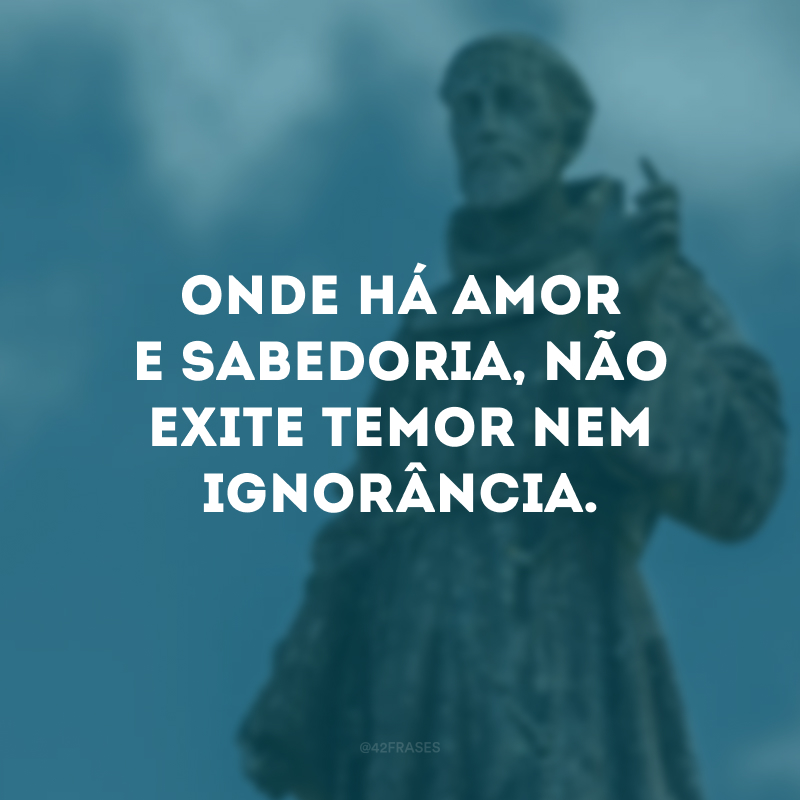 Onde há amor e sabedoria, não exite temor nem ignorância.