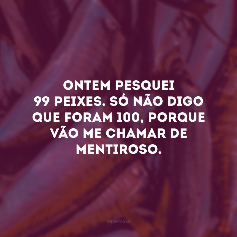 Ontem pesquei 99 peixes. Só não digo que foram 100, porque vão me chamar de mentiroso. 