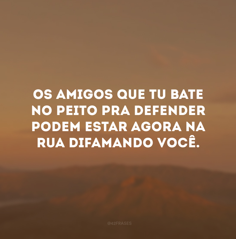 Os amigos que tu bate no peito pra defender podem estar agora na rua difamando você.