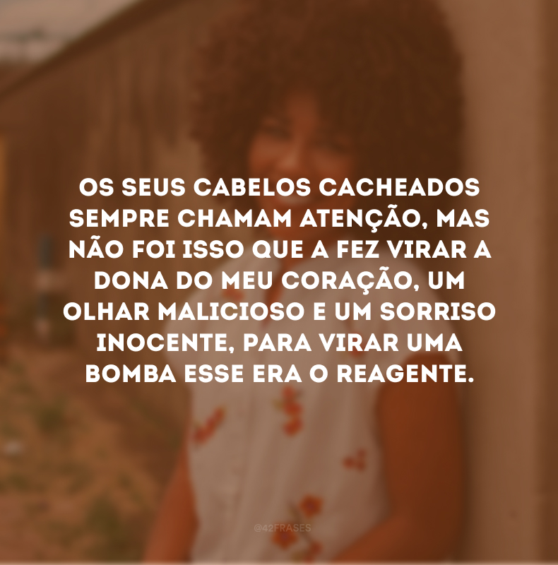 Os seus cabelos cacheados sempre chamam atenção, mas não foi isso que a fez virar a dona do meu coração, um olhar malicioso e um sorriso inocente, para virar uma bomba esse era o reagente.