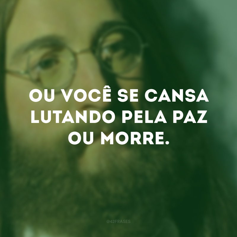 Ou você se cansa lutando pela paz ou morre.