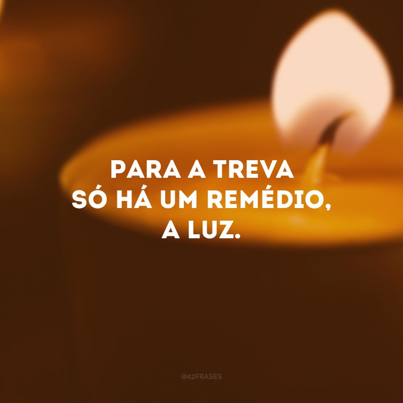 Para a treva só há um remédio, a luz.