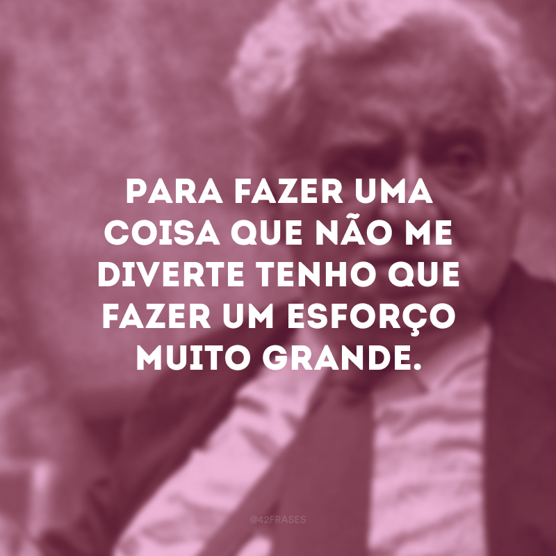 Para fazer uma coisa que não me diverte tenho que fazer um esforço muito grande.