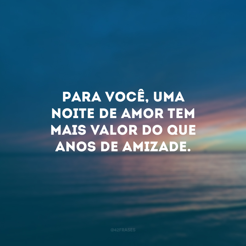 Para você, uma noite de amor tem mais valor do que anos de amizade. 