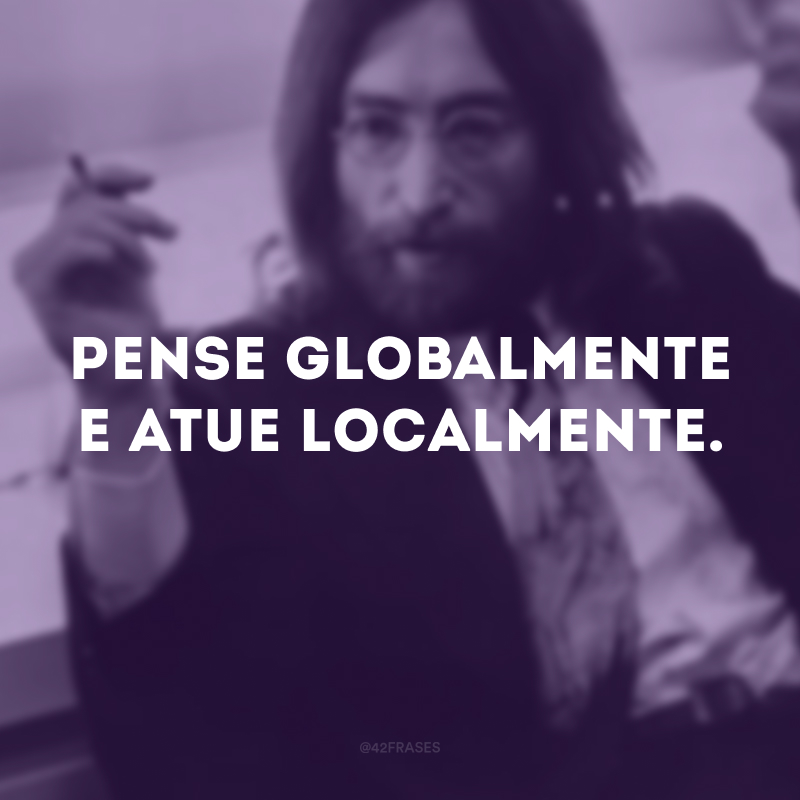 Pense globalmente e atue localmente.