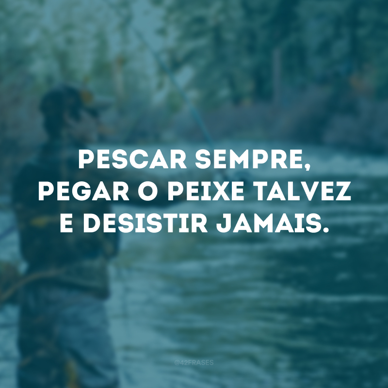 Pescar sempre, pegar o peixe talvez e desistir jamais. 