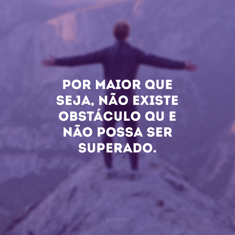 Por maior que seja, não existe obstáculo que não possa ser superado.