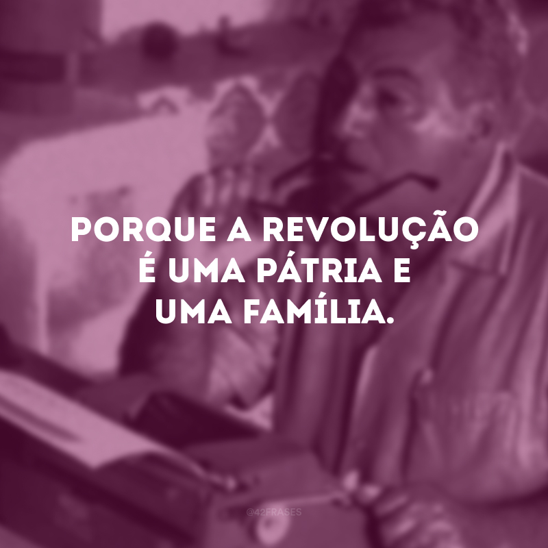 Porque a revolução é uma pátria e uma família.