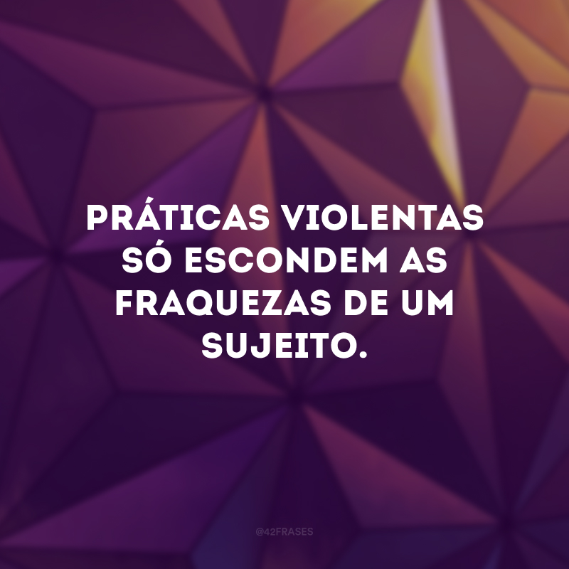 Práticas violentas só escondem as fraquezas de um sujeito.