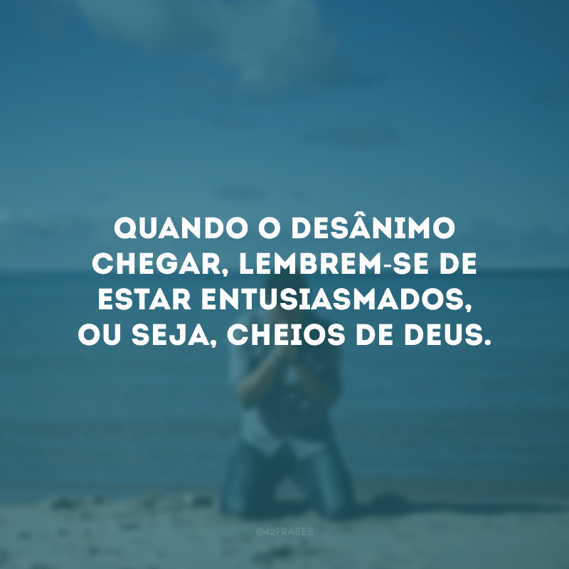 Quando o desânimo chegar, lembrem-se de estar entusiasmados, ou seja, cheios de Deus.