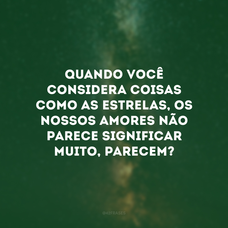 Quando você considera coisas como as estrelas, os nossos amores não parece significar muito, parecem? 