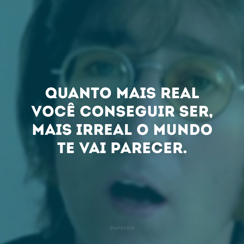 Quanto mais real você conseguir ser, mais irreal o mundo te vai parecer.