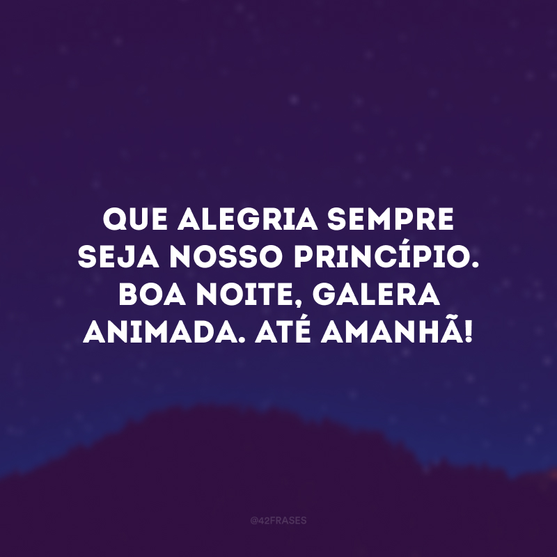 Que alegria sempre seja nosso princípio. Boa noite, galera animada. Até amanhã! 