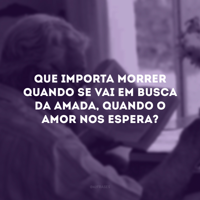 Que importa morrer quando se vai em busca da amada, quando o amor nos espera?