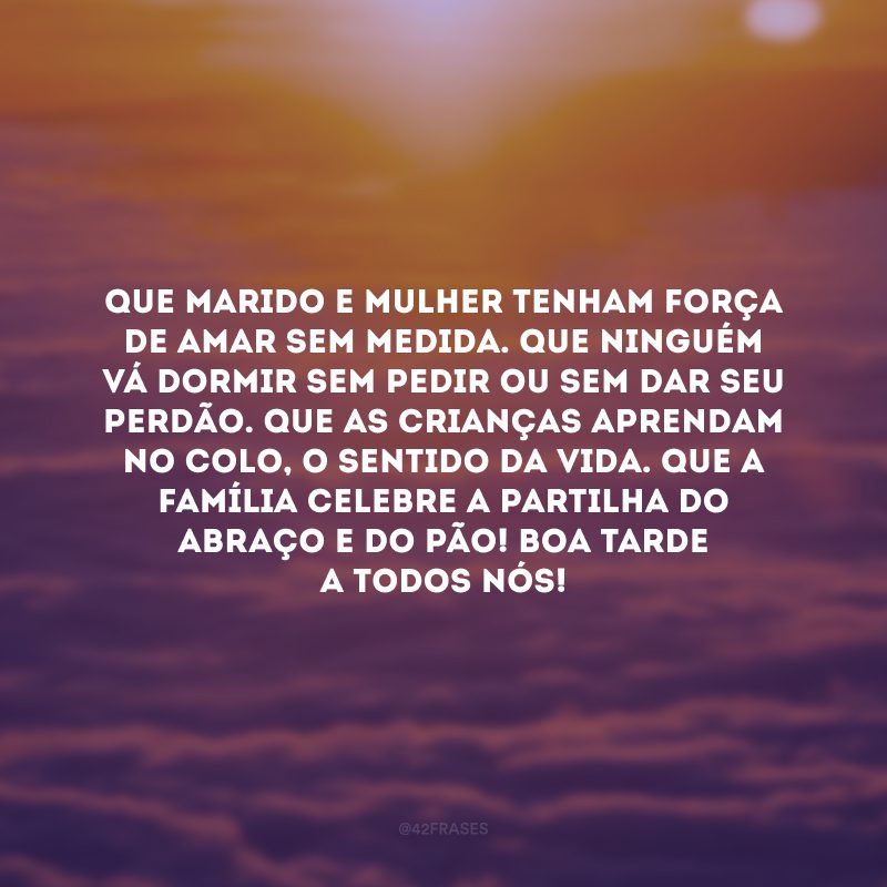 Que marido e mulher tenham força de amar sem medida. Que ninguém vá dormir sem pedir ou sem dar seu perdão. Que as crianças aprendam no colo, o sentido da vida. Que a família celebre a partilha do abraço e do pão! Boa tarde a todos nós! 