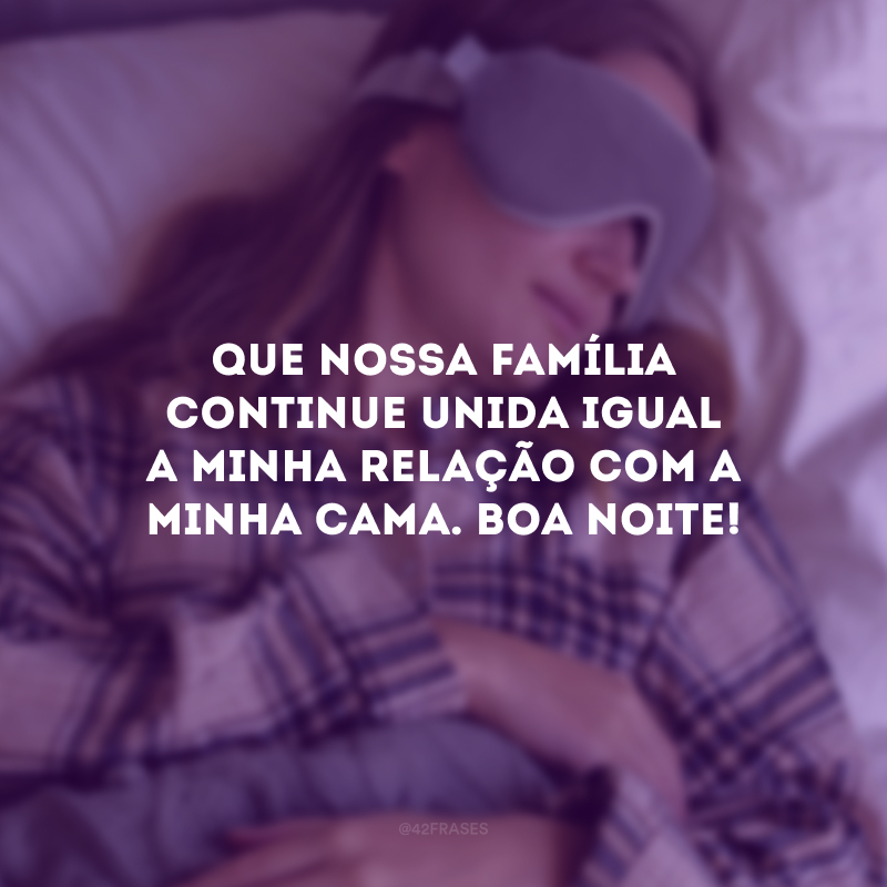 Que nossa família continue unida igual a minha relação com a minha cama. Boa noite! 