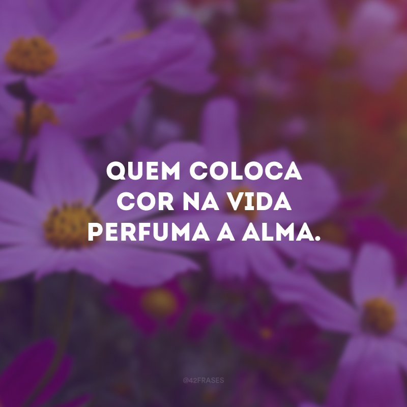 Quem coloca cor na vida perfuma a alma.