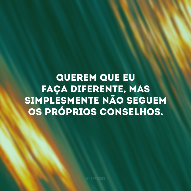 Querem que eu faça diferente, mas simplesmente não seguem os próprios conselhos.