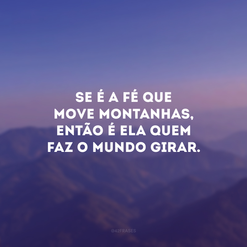 Se é a fé que move montanhas, então é ela quem faz o mundo girar.