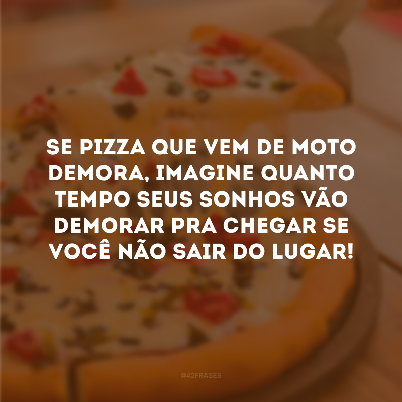 Se pizza que vem de moto demora, imagine quanto tempo seus sonhos vão demorar pra chegar se você não sair do lugar!