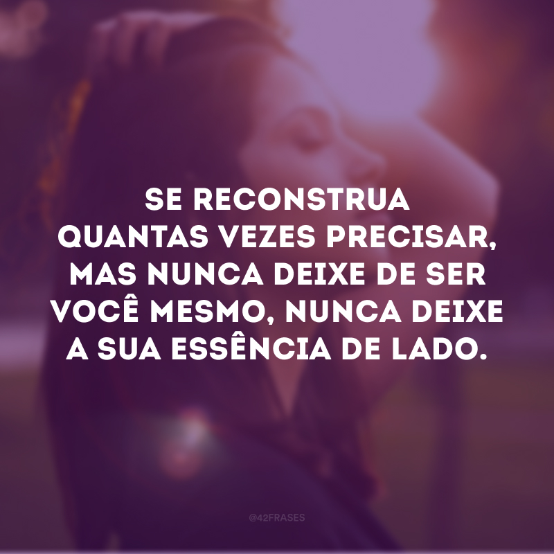 Se reconstrua quantas vezes precisar, mas nunca deixe de ser você mesmo, nunca deixe a sua essência de lado.